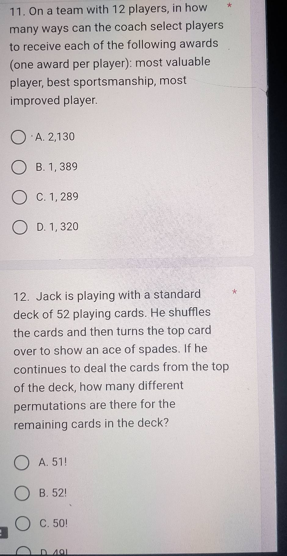 On a team with 12 players, in how **
many ways can the coach select players
to receive each of the following awards
(one award per player): most valuable
player, best sportsmanship, most
improved player.
A. 2,130
B. 1, 389
C. 1, 289
D. 1, 320
12. Jack is playing with a standard
deck of 52 playing cards. He shuffles
the cards and then turns the top card
over to show an ace of spades. If he
continues to deal the cards from the top
of the deck, how many different
permutations are there for the
remaining cards in the deck?
A. 51!
B. 52!
C. 50!
D 491