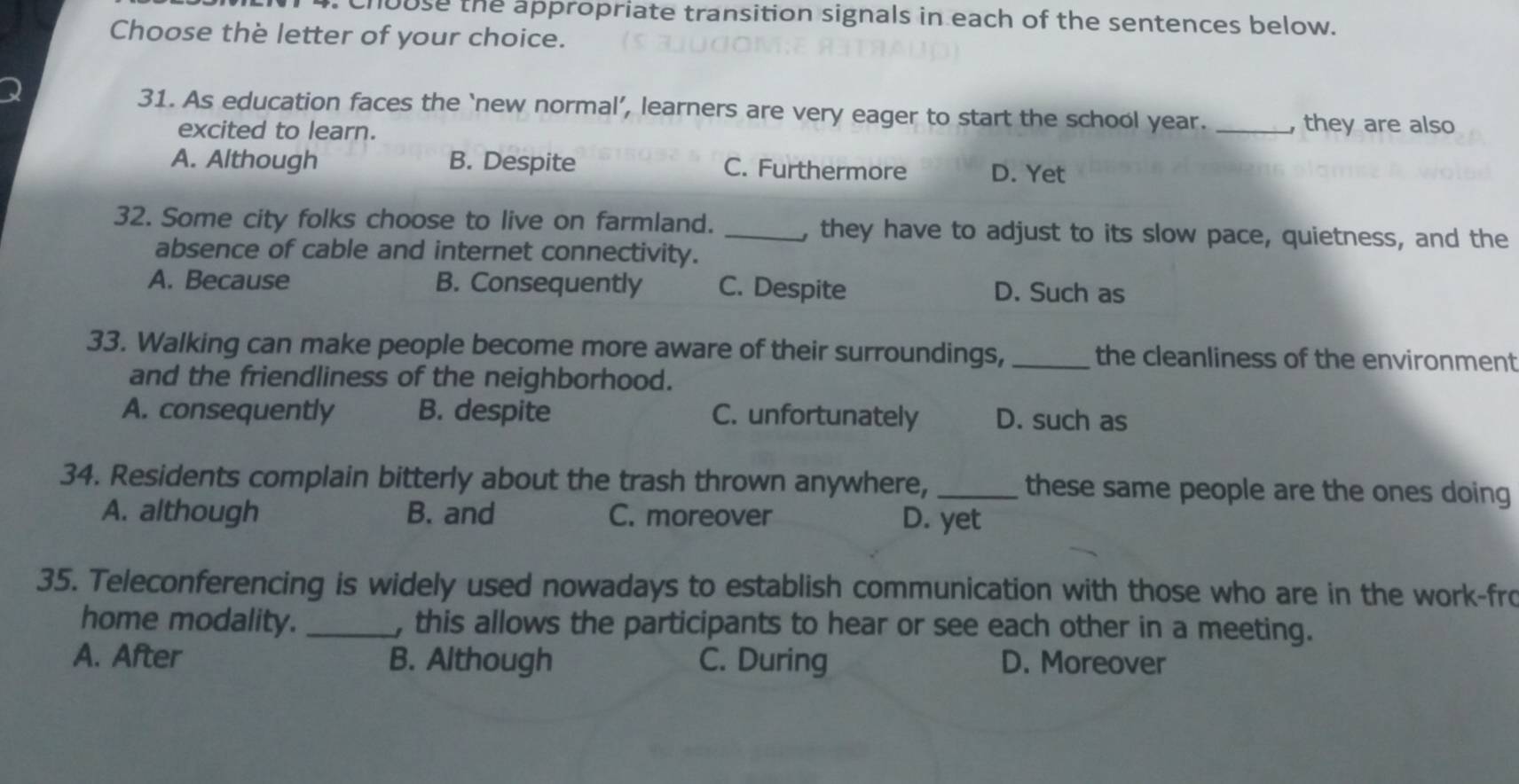 Chouse the appropriate transition signals in each of the sentences below.
Choose the letter of your choice.
31. As education faces the ‘new normal’, learners are very eager to start the school year. _, they are also
excited to learn.
A. Although B. Despite C. Furthermore D. Yet
32. Some city folks choose to live on farmland. _, they have to adjust to its slow pace, quietness, and the
absence of cable and internet connectivity.
A. Because B. Consequently C. Despite D. Such as
33. Walking can make people become more aware of their surroundings, _the cleanliness of the environment
and the friendliness of the neighborhood.
A. consequently B. despite C. unfortunately D. such as
34. Residents complain bitterly about the trash thrown anywhere, _these same people are the ones doing
A. although B. and C. moreover D. yet
35. Teleconferencing is widely used nowadays to establish communication with those who are in the work-fro
home modality. _, this allows the participants to hear or see each other in a meeting.
A. After B. Although C. During D. Moreover