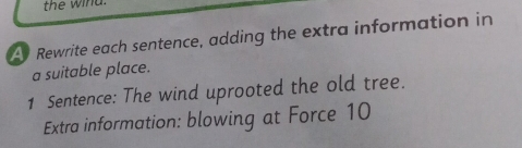 the wind. 
A Rewrite each sentence, adding the extra information in 
a suitable place. 
1 Sentence: The wind uprooted the old tree. 
Extra information: blowing at Force 10