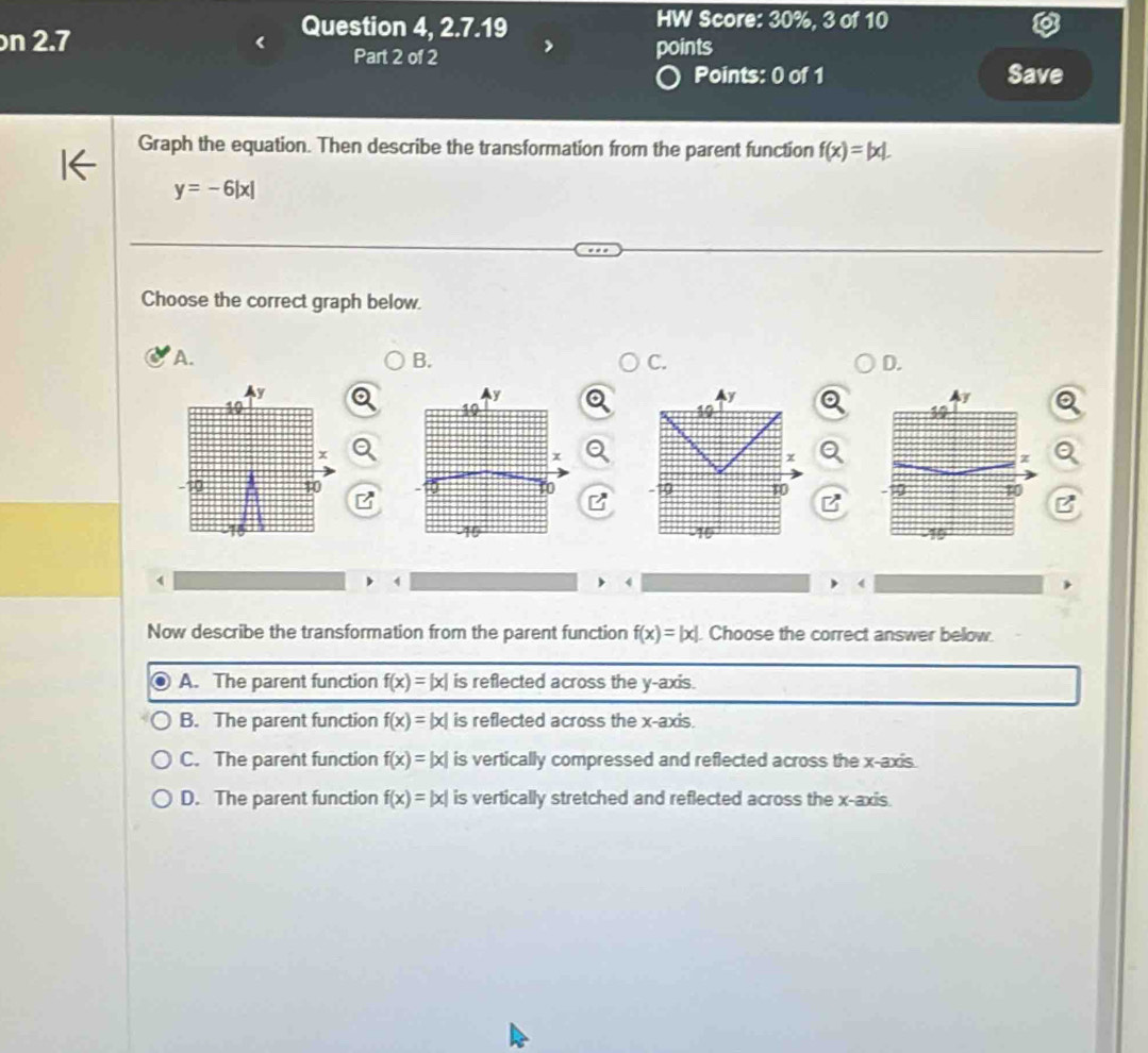 2.7 
Question 4, 2.7.19 HW Score: 30%, 3 of 10
.
Part 2 of 2 points
Points: 0 of 1 Save
Graph the equation. Then describe the transformation from the parent function f(x)=|x|.
y=-6|x|
Choose the correct graph below.
A.
B.
C.
D.
y
y
10
+
z
-19 10 10
-10 10
4
1
4
Now describe the transformation from the parent function f(x)=|x|. Choose the correct answer below.
A. The parent function f(x)=|x| is reflected across the y-axis.
B. The parent function f(x)=|x| is reflected across the x-axis.
C. The parent function f(x)=|x| is vertically compressed and reflected across the x-axis.
D. The parent function f(x)=|x| is vertically stretched and reflected across the x-axis.