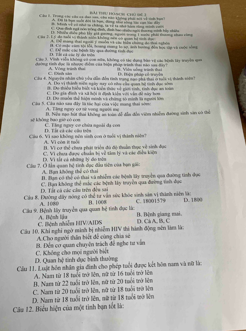 Bài tHU hoạch chủ đê 2
Câu 1. Trong các câu ca dao sau, câu nào không phải nói về tình bạn?
A. Đã là bạn suốt đời là bạn, dừng như sông lúc cạn lúc đầy
B. Mình về có nhớ ta chăng, ta về ta nhớ hàm răng mình cười
C. Qua đình ngã nón trông đình, đình bao nhiêu ngói thương mình bấy nhiêu
D. Nhiễu điều phủ lấy giá gương, người trong 1 nước phải thương nhau cùng
Câu 2. Lý do tuổi vị thành niên không nên có quan hệ tình dục:
A. Dễ mang thai ngoài ý muồn và các biển chứng do thai nghén
B. Có mặc cảm tội lỗi, hoang mang lo sợ, ảnh hướng đến học tập và cuộc sống
C. Dễ mắc các bệnh lây qua đường tình dục
D. Tất cả các lý do trên
Câu 3. Vĩnh viễn không có con nữa, không có tác dụng bảo vệ các bệnh lây truyền qua
đường tình dục là nhược điểm của biện pháp tránh thai nào sau đây?
A. Vòng tránh thai B. Viên uống tránh thai
C. Đình sản D. Biện pháp cổ truyền
Câu 4. Nguyên nhân chủ yếu dẫn đến tình trạng nạo phá thai ở tuổi vị thành niên?
A. Do vị thành niên ngày nay có nhu cầu quan hệ tình dục sớm
B. Do thiếu hiều biết và kiến thức về giới tính, tình dục an toàn
C. Do gia đình và xã hội ít định kiến với vẫn đề này hơn
D. Do muốn thể hiện mình và chứng tỏ mình là người lớn
Câu 5. Câu nào sau đây là tác hại của việc mang thai sớm:
A. Tăng nguy cơ tử vong người mẹ
B. Nếu nạo hút thai không an toàn dễ dẫn dến viêm nhiễm đường sinh sản có thể
sẽ khộng bao giờ có cọn
C. Tăng nguy cơ chửa ngoài đạ con
D. Tất cả các câu trên
Câu 6. Vì sao không nên sinh con ở tuổi vị thành niên?
A. Vì còn ít tuổi
B. Vì cơ thể chưa phát triển đủ độ thuần thục về sinh dục
C. Vì chưa được chuẩn bị về tâm lý và các điều kiện
D. Vì tất cả những lý do trên
Câu 7. Ở lần quan hệ tình dục đầu tiên của bạn gái:
A. Bạn không thể có thai
B. Bạn có thể có thai và nhiễm các bệnh lây truyền qua đường tình dục
C. Bạn không thể mắc các bệnh lây truyền qua đường tình dục
D. Tất cả các câu trên đều sai
Câu 8. Đường dây nóng có thể tư vấn sức khỏe sinh sản vị thành niên là:
A. 1080 B. 1008 C. 18001579 D. 1800
Câu 9. Bệnh lây truyền qua quan hệ tình dục là:
A. Bệnh lậu B. Bệnh giang mai.
C. Bệnh nhiễm HIV/AIDS D. Cả A, B, C
Câu 10. Khi nghi ngờ mình bị nhiễm HIV thì hành động nên làm là:
A.Cho người thân biết đễ cùng chia sẽ
B. Đến cơ quan chuyên trách đề nghe tư vấn
C. Không cho mọi người biết
D. Quan hệ tình dục bình thường
Câu 11. Luật hôn nhân gia đình cho phép tuổi được kết hôn nam và nữ là:
A. Nam từ 18 tuổi trở lên, nữ từ 16 tuổi trở lên
B. Nam từ 22 tuổi trở lên, nữ từ 20 tuổi trở lên
C. Nam từ 20 tuổi trở lên, nữ từ 18 tuổi trở lên
D. Nam từ 18 tuổi trở lên, nữ từ 18 tuổi trở lên
Câu 12. Biểu hiện của một tình bạn tốt là: