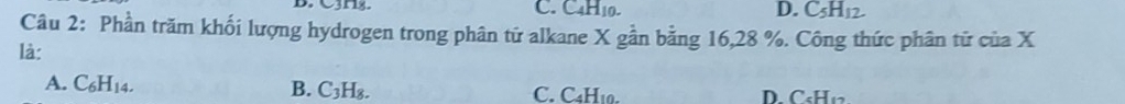 Cnz. C. C4H10. C_5H_12
Câu 2: Phần trăm khối lượng hydrogen trong phân tử alkane X gần bằng 16, 28 %. Công thức phân tử của X
là:
A. C_6H_14.
B. C_3H_8. C. C4H10. D. C₆H₁2