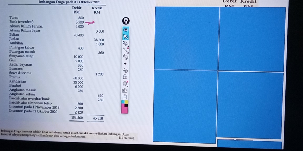 Imbangan Duga pada 31 Oktober 2020 Débit Kredit 
Debit Kredit
RM RM
Tunai 800
Bank (overdraf) 3 500

Akaun Belum Terima 4 000
Akaun Belum Bayar 3 800
Belian 20 400
Jualan 38 600
Ambilan 1 000
Pulangan keluar 430
Pulangan masuk 360
Simpanan tetap 10 000
Gaji 7 000
Kadar bayaran 350
Insurans 280
Sewa diterima 1 200
Premis 60 000
Kenderaan 35 000
Perabot 6 900
Angkutan masuk 780
Angkutan keluar 620
Faedah atas overdraf bank 230
Faedah atas simpanan tetap 
Inventori pada 1 November 2019
Inventori pada 31 Oktober 2020 beginarrayr 500 2500 2120 hline 154560 hline endarray 45 810
Imbangan Duga tersebut adalah tidak seimbang. Anda dikehendaki menyediakan Imbangan Duga 
tersebut selepas mengenal pasti kesilapan dan ketinggalan butiran. [12 markah]