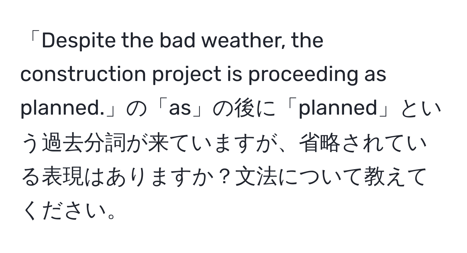 「Despite the bad weather, the construction project is proceeding as planned.」の「as」の後に「planned」という過去分詞が来ていますが、省略されている表現はありますか？文法について教えてください。