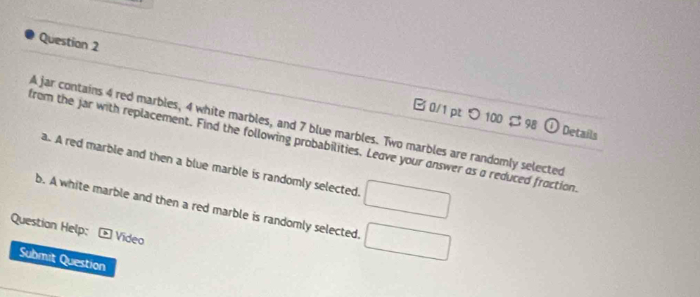 つ 100 $ 98 ① Details 
A jar contains 4 red marbles, 4 white marbles, and 7 blue marbles. Two marbles are randomly selected 
from the jar with replacement. Find the following probabilities. Leave your answer as a reduced froction 
a. A red marble and then a blue marble is randomly selected. □ 
b. A white marble and then a red marble is randomly selected, □ 
Question Help: O Vídeo 
Submit Question
