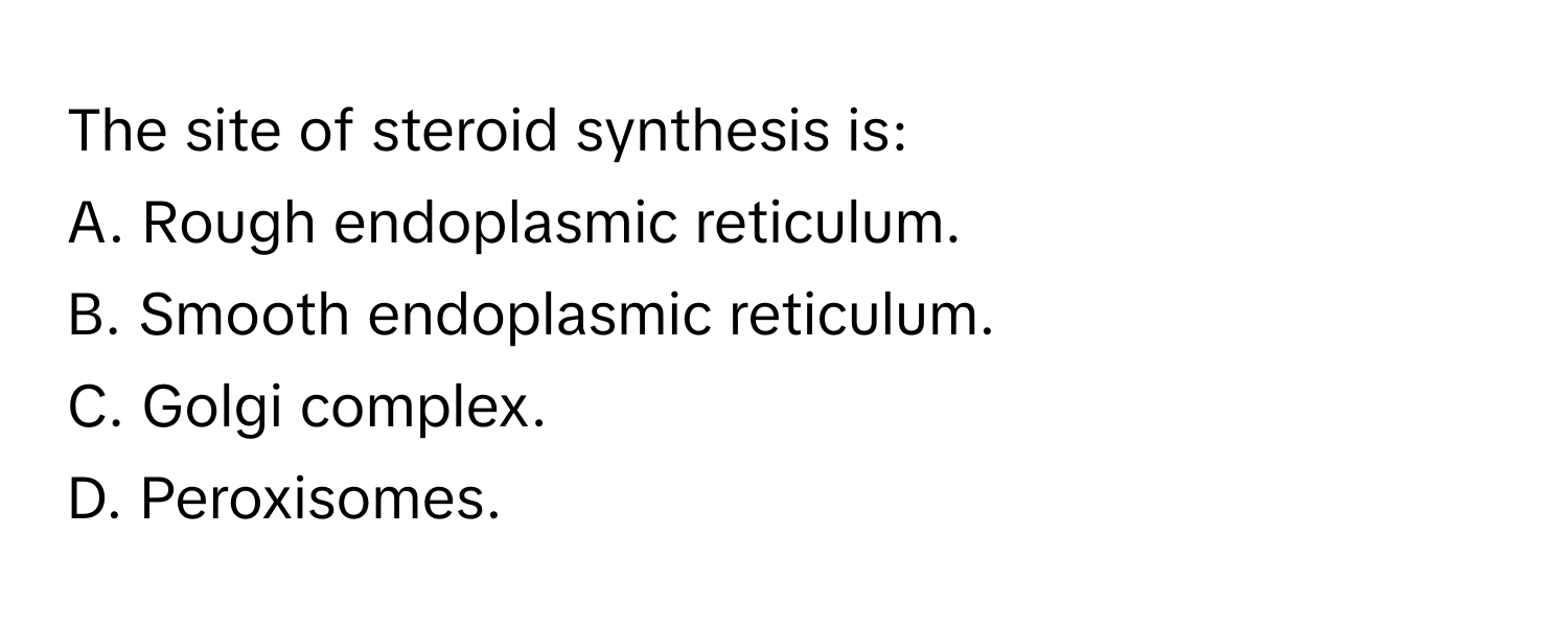 The site of steroid synthesis is:

A. Rough endoplasmic reticulum.
B. Smooth endoplasmic reticulum.
C. Golgi complex.
D. Peroxisomes.