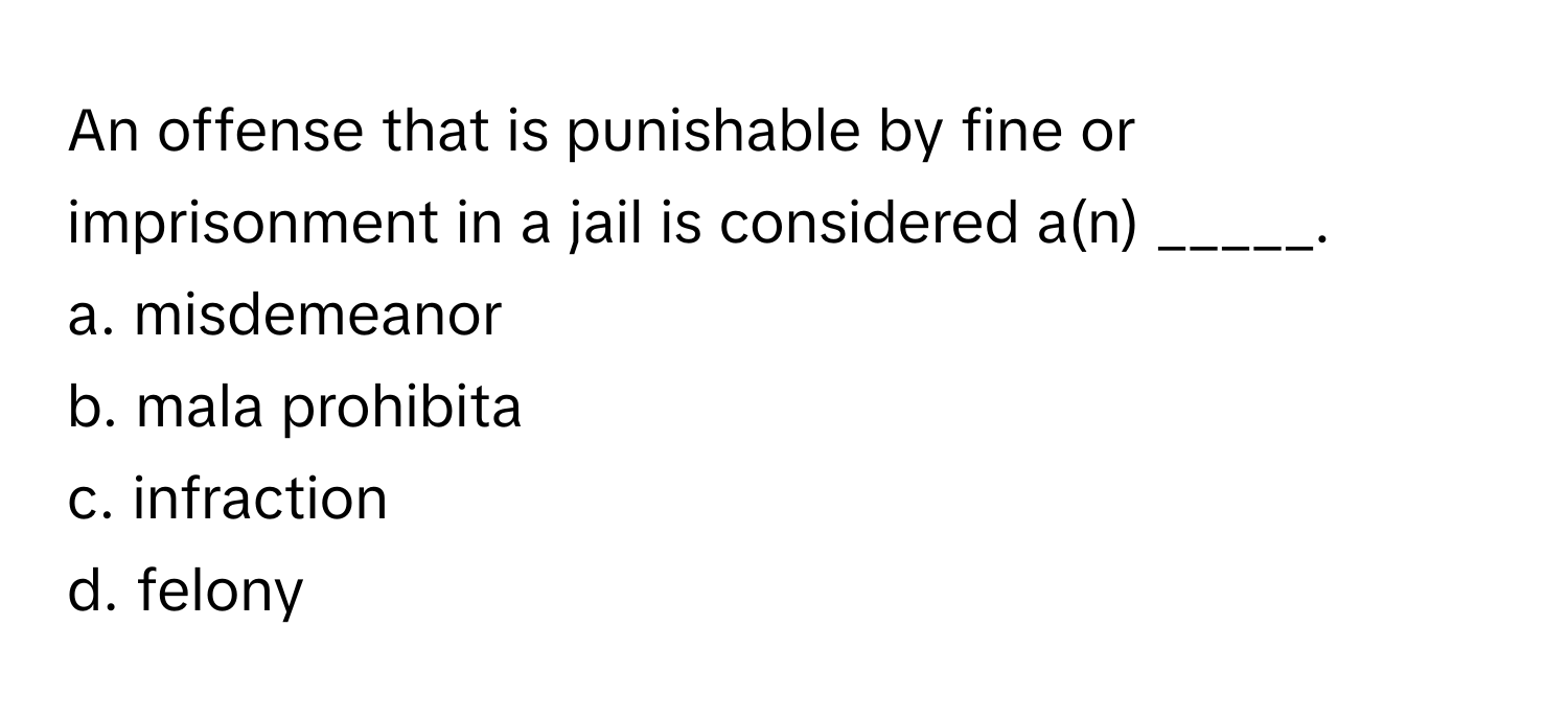 An offense that is punishable by fine or imprisonment in a jail is considered a(n) _____.

a. misdemeanor 
b. mala prohibita 
c. infraction 
d. felony