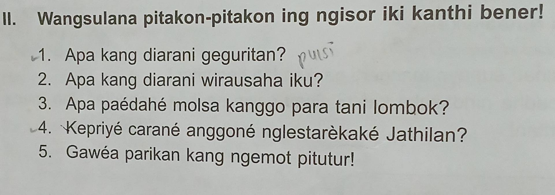 Wangsulana pitakon-pitakon ing ngisor iki kanthi bener! 
1. Apa kang diarani geguritan? 
2. Apa kang diarani wirausaha iku? 
3. Apa paédahé molsa kanggo para tani lombok? 
4. Kepriyé carané anggoné nglestarèkaké Jathilan? 
5. Gawéa parikan kang ngemot pitutur!