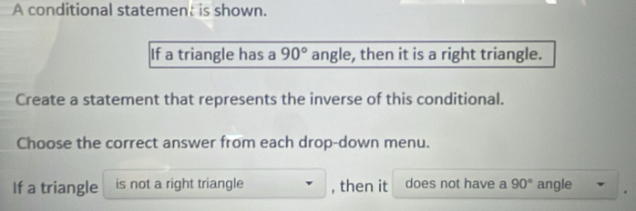 A conditional statement is shown. 
If a triangle has a 90° angle, then it is a right triangle. 
Create a statement that represents the inverse of this conditional. 
Choose the correct answer from each drop-down menu. 
If a triangle is not a right triangle , then it does not have a 90° angle