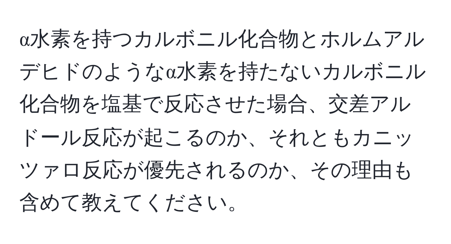 α水素を持つカルボニル化合物とホルムアルデヒドのようなα水素を持たないカルボニル化合物を塩基で反応させた場合、交差アルドール反応が起こるのか、それともカニッツァロ反応が優先されるのか、その理由も含めて教えてください。