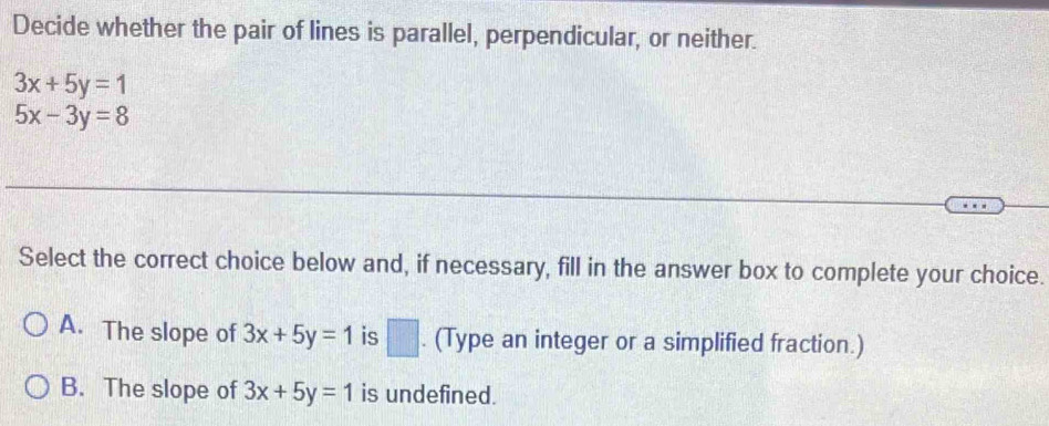 Decide whether the pair of lines is parallel, perpendicular, or neither.
3x+5y=1
5x-3y=8
Select the correct choice below and, if necessary, fill in the answer box to complete your choice.
A. The slope of 3x+5y=1 is □ . (Type an integer or a simplified fraction.)
v
B. The slope of 3x+5y=1 is undefined.