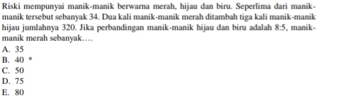 Riski mempunyai manik-manik berwarna merah, hijau dan biru. Seperlima dari manik-
manik tersebut sebanyak 34. Dua kali manik-manik merah ditambah tiga kali manik-manik
hijau jumlahnya 320. Jika perbandingan manik-manik hijau dan biru adalah 8:5 , manik-
manik merah sebanyak…
A. 35
B. 40
C. 50
D. 75
E. 80