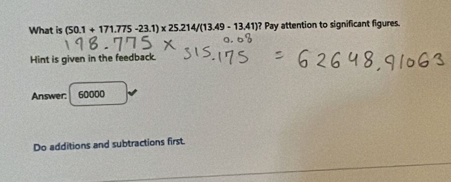 What is (50.1+171.775-23.1)* 25.214/(13.49-13.41) ? Pay attention to significant figures. 
Hint is given in the feedback. 
Answer: 60000
Do additions and subtractions first.