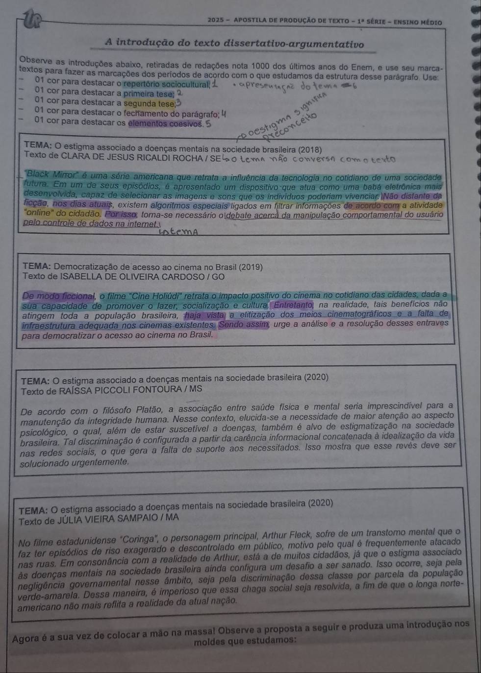 2025 - APOSTILA DE PRODUÇÃO DE TEXTO -1^a Série - Ensino Médio
A introdução do texto dissertativo-argumentativo
Observe as introduções abaixo, retiradas de redações nota 1000 dos últimos anos do Enem, e use seu marca-
textos para fazer as marcações dos períodos de acordo com o que estudamos da estrutura desse parágrafo. Use
01 cor para destacar o repertório sociocultural
01 cor para destacar a primeira tese;
01 cor para destacar a segunda tese;
01 cor para destacar o fechamento do parágrafo; 4
01 cor para destacar os elementos coesivos. 5
TEMA: O estigma associado a doenças mentais na sociedade brasileira (2018)
Texto de CLARA DE JESUS RICALDI ROCHA / SE 0 Lcma não convers0 c o 
'Black Mirror' é uma série americana que retrata a influência da tecnologia no cotidiano de uma sociedade
futura. Em um de seus episódios, é apresentado um dispositivo que atua como uma babá eletrônica mais
desenvolvida, capaz de selecionar as imagens e sons que os indivíduos poderiam vivenciar.)Não distante da
ficção, nos dias atuais, existem algoritmos especiais ligados em filtrar informações de acordo com a atividade
"online" do cidadão. Por isso, torna-se necessário o debate acerca da manipulação comportamental do usuário
pelo controle de dados na internet.
TEMA: Democratização de acesso ao cinema no Brasil (2019)
Texto de ISABELLA DE OLIVEIRA CARDOSO / GO
De modo ficcional, o filme "Cine Holiúdi" retrata o impacto positivo do cinema no cotidiano das cidades, dada a
sua capacidade de promover o lazer, socialização e cultura, Entretanto, na realidade, tais benefícios não
atingem toda a população brasileira, haja vista a elitização dos meios cinematográficos e a falta de
infraestrutura adequada nos cinemas existentes. Sendo assim, urge a análise e a resolução desses entraves
para democratizar o acesso ao cinema no Brasil.
TEMA: O estigma associado a doenças mentais na sociedade brasileira (2020)
Texto de RAÍSSA PICCOLI FONTOURA / MS
De acordo com o filósofo Platão, a associação entre saúde física e mental seria imprescindível para a
manutenção da integridade humana. Nesse contexto, elucida-se a necessidade de maior atenção ao aspecto
psicológico, o qual, além de estar suscetível a doenças, também é alvo de estigmatização na sociedade
brasileira. Tal discriminação é configurada a partir da carência informacional concatenada à idealização da vida
nas redes sociais, o que gera a falta de suporte aos necessitados. Isso mostra que esse revés deve ser
solucionado urgentemente.
TEMA: O estigma associado a doenças mentais na sociedade brasileira (2020)
Texto de JÚLIA VIEIRA SAMPAIO / MA
No filme estadunidense "Coringa", o personagem principal, Arthur Fleck, sofre de um transtomo mental que o
faz ter episódios de riso exagerado e descontrolado em público, motivo pelo qual é frequentemente atacado
nas ruas. Em consonância com a realidade de Arthur, está a de muitos cidadãos, já que o estigma associado
às doenças mentais na sociedade brasileira aínda configura um desafio a ser sanado. Isso ocorre, seja pela
negligência governamental nesse âmbito, seja pela discriminação dessa classe por parcela da população
verde-amarela. Dessa maneira, é imperioso que essa chaga social seja resolvida, a fim de que o longa norte-
americano não mais reflita a realidade da atual nação.
Agora é a sua vez de colocar a mão na massa! Observe a proposta a seguir e produza uma introdução nos
moldes que estudamos: