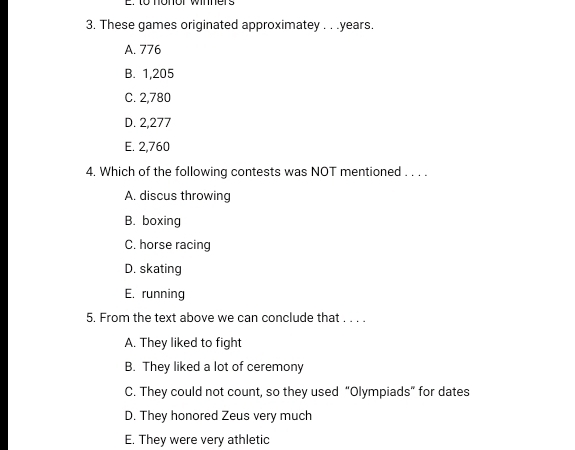 to nonor wimners
3, These games originated approximatey . . . years.
A. 776
B. 1,205
C. 2,780
D. 2,277
E. 2,760
4. Which of the following contests was NOT mentioned . . . .
A. discus throwing
B. boxing
C. horse racing
D. skating
E. running
5. From the text above we can conclude that . . . .
A. They liked to fight
B. They liked a lot of ceremony
C. They could not count, so they used “Olympiads” for dates
D. They honored Zeus very much
E. They were very athletic