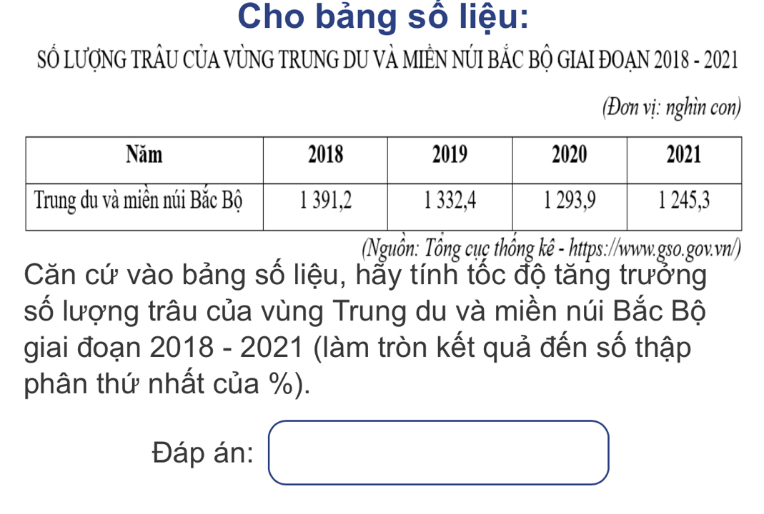 Cho bảng số liệu: 
SỔ LƯợNG TRÂU CỦA VỦNG TRUNG DU VẢ MIÊN NÚI BẢC BỘ GIAI ĐOẠN 2018 - 2021 
(Đơn vị: nghìn con) 
Nguồn: Tông cụç thống kê - https://www.gso.gov.vn/) 
Căn cứ vào bảng số liệu, hẩy tính tốc độ tăng trưởng 
số lượng trâu của vùng Trung du và miền núi Bắc Bộ 
giai đoạn 2018 - 2021 (làm tròn kết quả đến số thập 
phân thứ nhất của %). 
Đáp án: