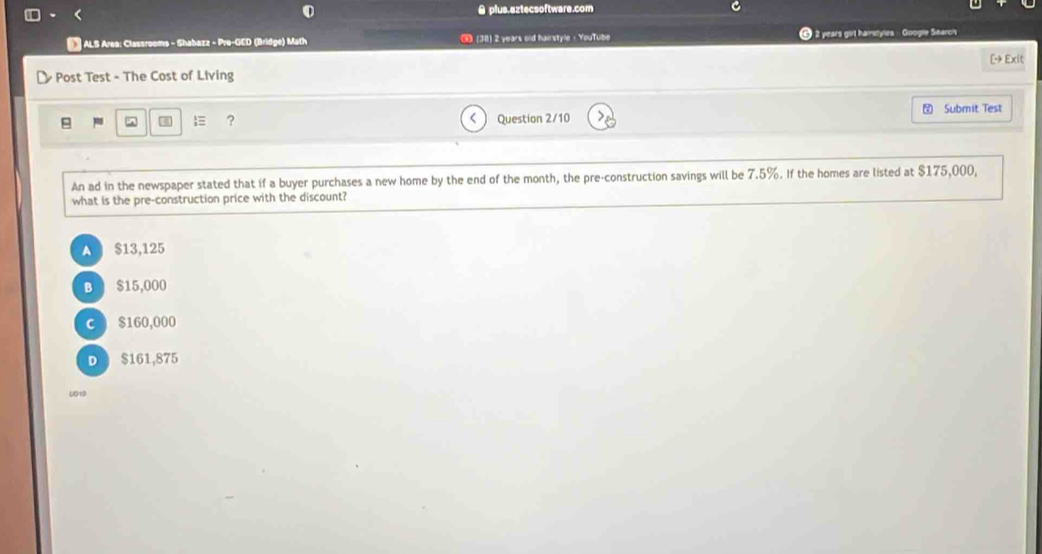 A plus.eztecsoftware.com
ALS Area: Classrooms - Shabazz - Pre-GED (Bridge) Math (38) 2 years old hairstyle - YouTube ⑥ 2 years girt hamstyles - Google Searc's
Post Test - The Cost of Living [- Exit
“ ? Question 2/10 Submit Test
An ad in the newspaper stated that if a buyer purchases a new home by the end of the month, the pre-construction savings will be 7.5%. If the homes are listed at $175,000,
what is the pre-construction price with the discount?
A $13,125
B $15,000
C $160,000
D $161,875