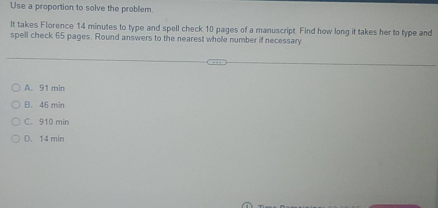 Use a proportion to solve the problem.
It takes Florence 14 minutes to type and spell check 10 pages of a manuscript. Find how long it takes her to type and
spell check 65 pages. Round answers to the nearest whole number if necessary.
A. 91 min
B. 46 min
C. 910 min
D. 14 min