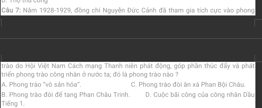 Tợ thu công
Câu 7: Năm 1928-1929, đồng chí Nguyễn Đức Cảnh đã tham gia tích cực vào phong
trào do Hội Việt Nam Cách mạng Thanh niên phát động, góp phần thúc đẩy và phát
triển phong trào công nhân ở nước ta; đó là phong trào nào ?
A. Phong trào “vô sản hóa”. C. Phong trào đòi ân xá Phan Bội Châu.
B. Phong trào đòi để tang Phan Châu Trinh. D. Cuộc bãi công của công nhân Dầu
Tiếng 1.