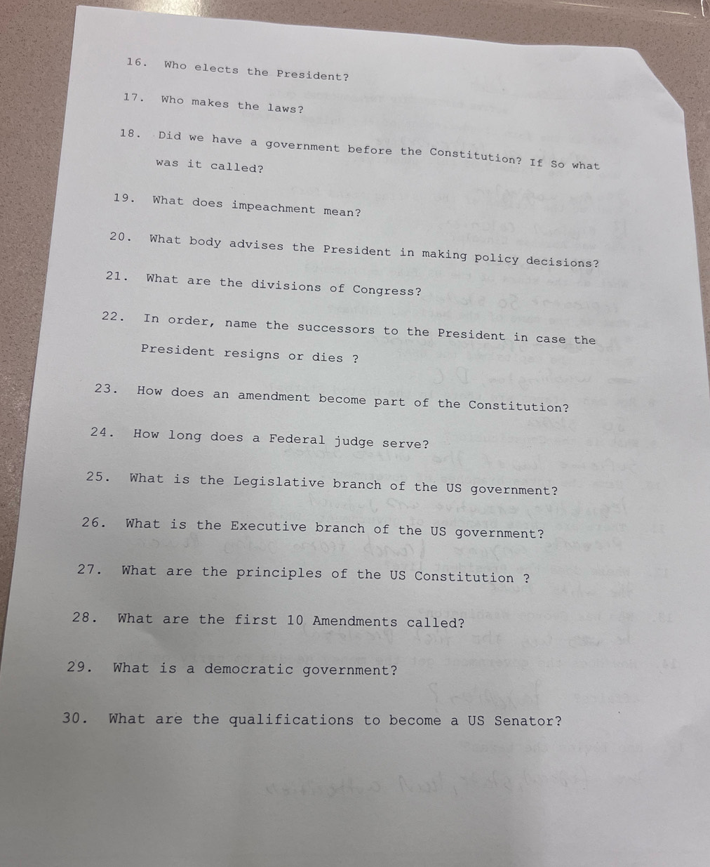 Who elects the President? 
17. Who makes the laws? 
18. Did we have a government before the Constitution? If So what 
was it called? 
19. What does impeachment mean? 
20. What body advises the President in making policy decisions? 
21. What are the divisions of Congress? 
22. In order, name the successors to the President in case the 
President resigns or dies ? 
23. How does an amendment become part of the Constitution? 
24. How long does a Federal judge serve? 
25. What is the Legislative branch of the US government? 
26. What is the Executive branch of the US government? 
27. What are the principles of the US Constitution ? 
28. What are the first 10 Amendments called? 
29. What is a democratic government? 
30. What are the qualifications to become a US Senator?