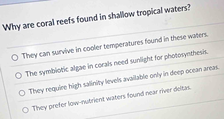 Why are coral reefs found in shallow tropical waters?
They can survive in cooler temperatures found in these waters.
The symbiotic algae in corals need sunlight for photosynthesis.
They require high salinity levels available only in deep ocean areas.
They prefer low-nutrient waters found near river deltas.