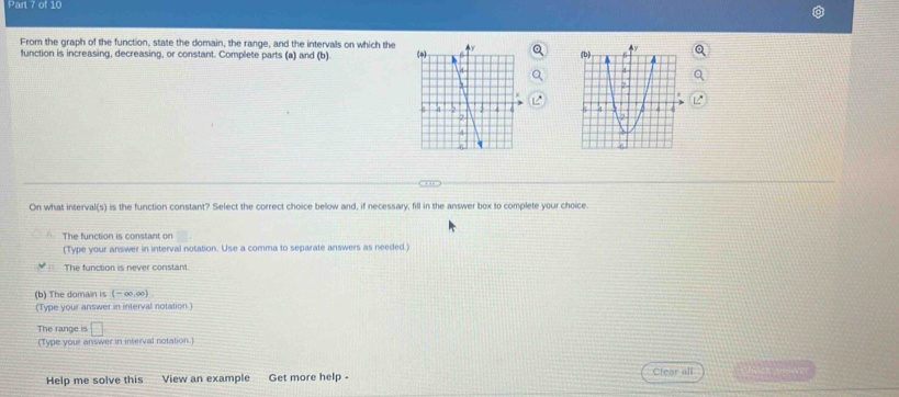 From the graph of the function, state the domain, the range, and the intervals on which the
function is increasing, decreasing, or constant. Complete parts (a) and (b). 
, 
On what interval(s) is the function constant? Select the correct choice below and, if necessary, fill in the answer box to complete your choice.
The function is constant on
(Type your answer in interval notation. Use a comma to separate answers as needed.)
The function is never constant.
(b) The domain is (-∈fty ,∈fty )
(Type your answer in interval notation.)
The range is □ 
(Type your answer in interval notation.
Help me solve this View an example Get more help -
Clear all