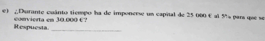 ¿Durante cuánto tiempo ha de imponerse un capital de 25 000 € al 5% para que se 
convierta en 30.000 €? 
Respuesta._