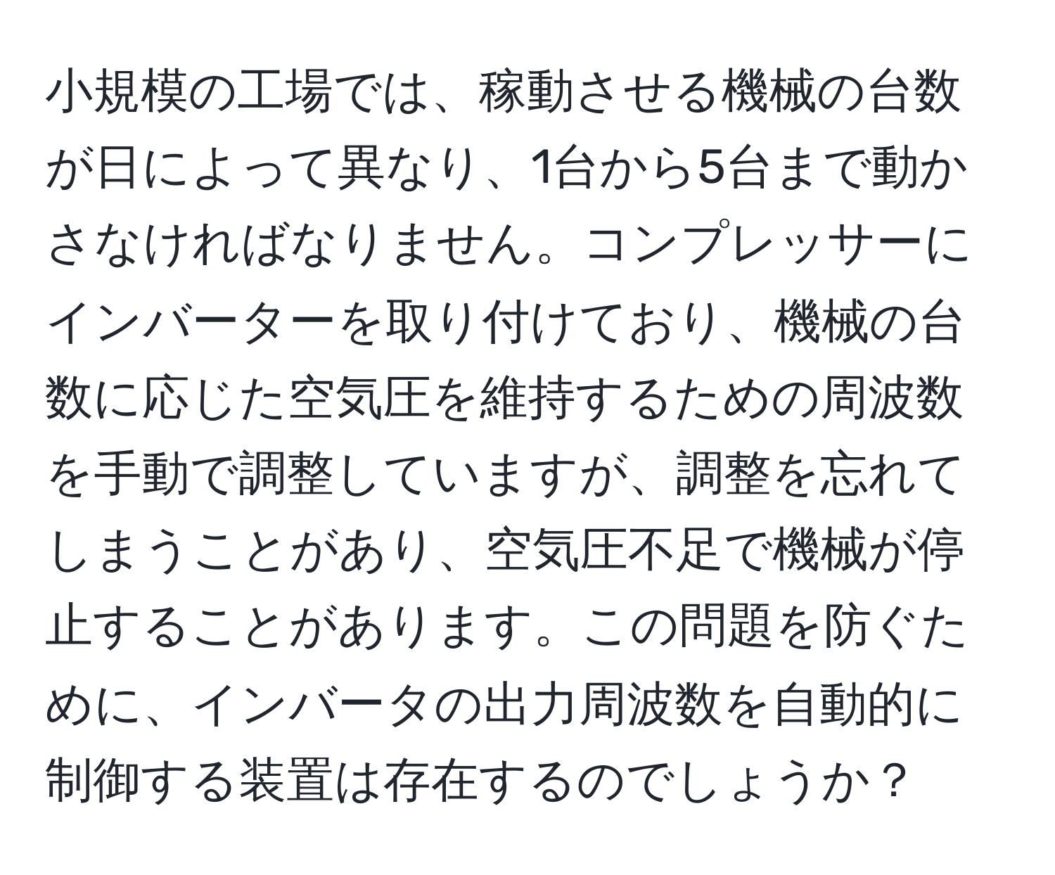 小規模の工場では、稼動させる機械の台数が日によって異なり、1台から5台まで動かさなければなりません。コンプレッサーにインバーターを取り付けており、機械の台数に応じた空気圧を維持するための周波数を手動で調整していますが、調整を忘れてしまうことがあり、空気圧不足で機械が停止することがあります。この問題を防ぐために、インバータの出力周波数を自動的に制御する装置は存在するのでしょうか？