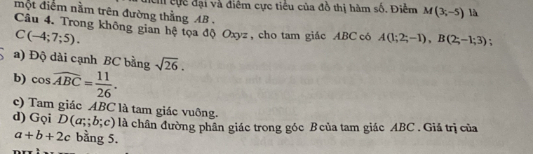 đểh cực đại và điểm cực tiểu của đồ thị hàm số. Điểm M(3;-5) là 
một điểm nằm trên đường thằng AB. ; 
Câu 4. Trong không gian hệtọa độ Oxyz , cho tam giác ABC có A(1;2;-1), B(2;-1;3)
C(-4;7;5). 
a) Độ dài cạnh BC bằng sqrt(26). 
b) cos widehat ABC= 11/26 . 
c) Tam giác ABC là tam giác vuông. 
d) Gọi D(a;b;c) là chân đường phân giác trong góc Bcủa tam giác ABC. Giá trị của
a+b+2c bằng 5.