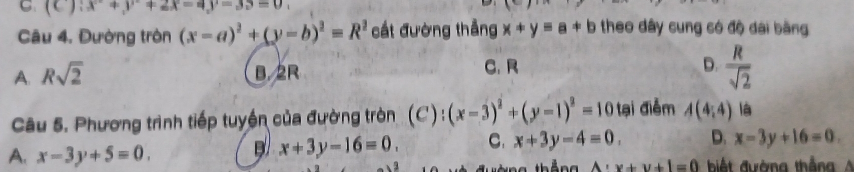 (C ):x^2+y^2+2x-4y-39
Câu 4. Đường tròn (x-a)^2+(y-b)^2=R^2 cất đường thẳng x+y=a+b theo dây cung só độ dài bằng
A. Rsqrt(2) B. 2R
C. R D.  R/sqrt(2) 
Câu 5. Phương trình tiếp tuyền của đường tròn C (x-3)^2+(y-1)^2=10 tại điểm A(4,4) là
C. x+3y-4=0, D. x-3y+16=0.
A. x-3y+5=0.
x+3y-16=0.
A:x+y+1=0 biết đường thắng A