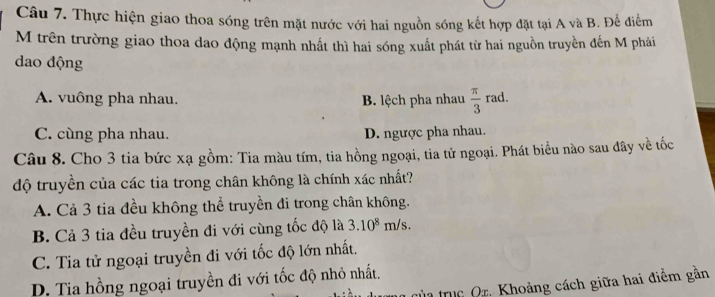 Thực hiện giao thoa sóng trên mặt nước với hai nguồn sóng kết hợp đặt tại A và B. Để điểm
M trên trường giao thoa dao động mạnh nhất thì hai sóng xuất phát từ hai nguồn truyền đến M phải
dao động
A. vuông pha nhau. B. lệch pha nhau  π /3 ra d.
C. cùng pha nhau. D. ngược pha nhau.
Câu 8. Cho 3 tia bức xạ gồm: Tia màu tím, tia hồng ngoại, tia tử ngoại. Phát biểu nào sau đây về tốc
độ truyền của các tia trong chân không là chính xác nhất?
A. Cả 3 tia đều không thể truyền đi trong chân không.
B. Cả 3 tia đều truyền đi với cùng tốc độ là 3.10^8m/s.
C. Tia tử ngoại truyền đi với tốc độ lớn nhất.
D. Tia hồng ngoại truyền đi với tốc độ nhỏ nhất.
ủ trc Qr. Khoảng cách giữa hai điểm gần