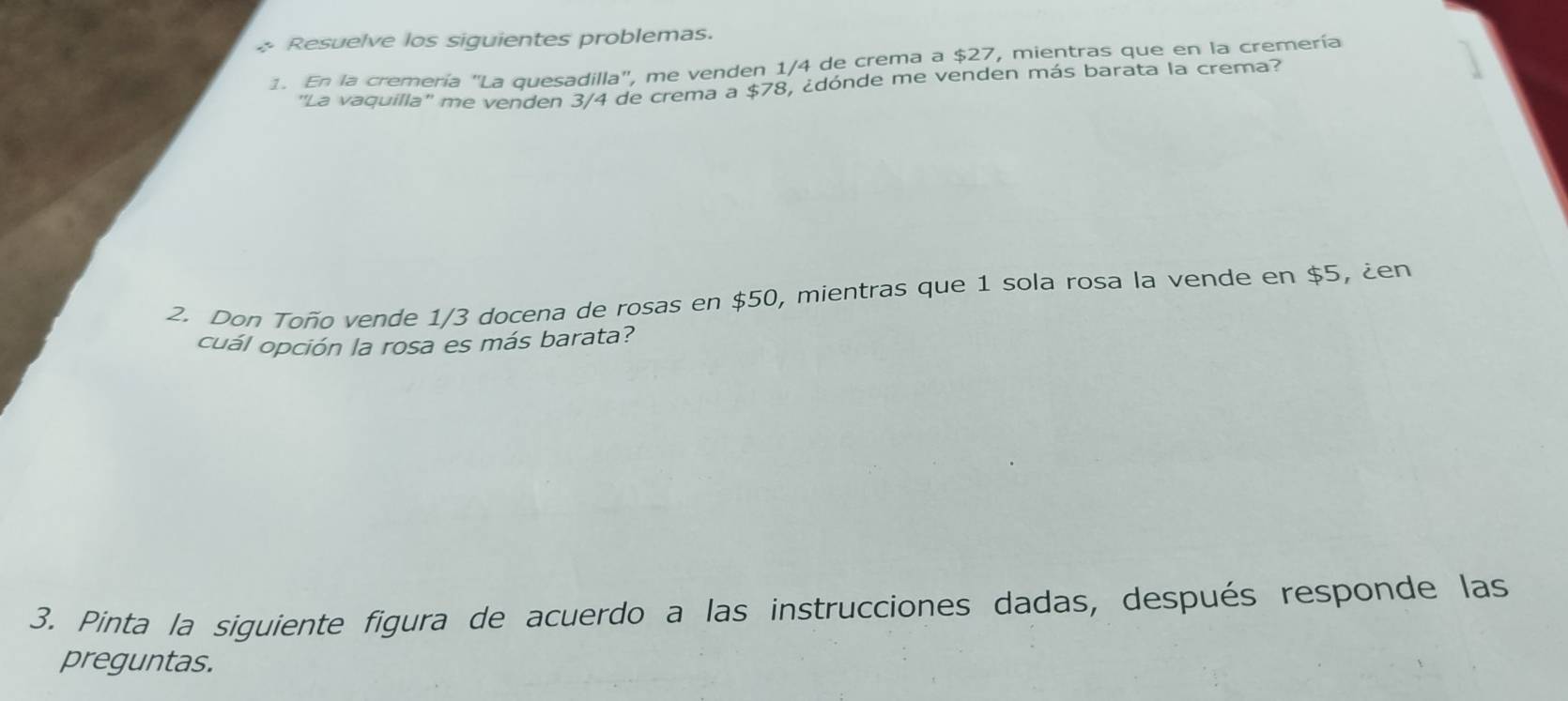 Resuelve los siguientes problemas. 
1. En la cremería "La quesadilla", me venden 1/4 de crema a $27, mientras que en la cremería 
''La vaquilla'' me venden 3/4 de crema a $78, ¿dónde me venden más barata la crema? 
2. Don Toño vende 1/3 docena de rosas en $50, mientras que 1 sola rosa la vende en $5, ¿en 
cuál opción la rosa es más barata? 
3. Pinta la siguiente figura de acuerdo a las instrucciones dadas, después responde las 
preguntas.