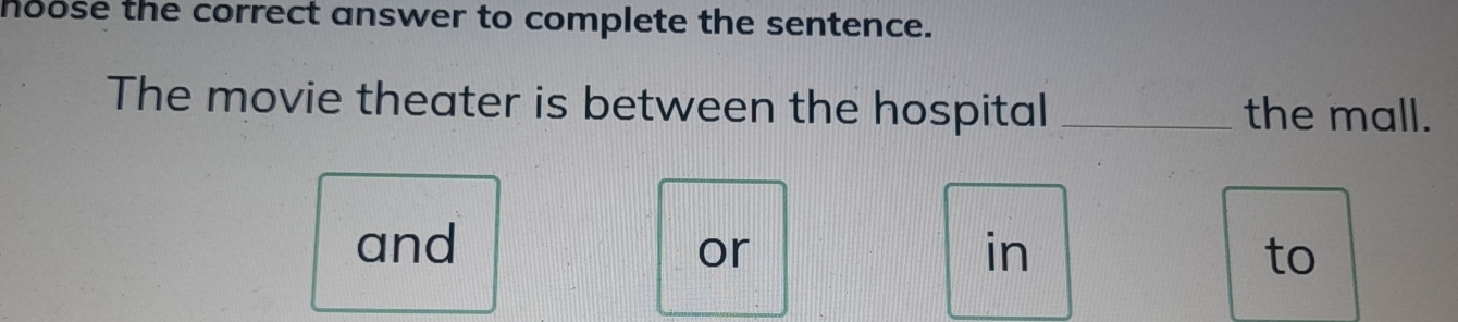 hoose the correct answer to complete the sentence. 
The movie theater is between the hospital _the mall. 
and in to 
or