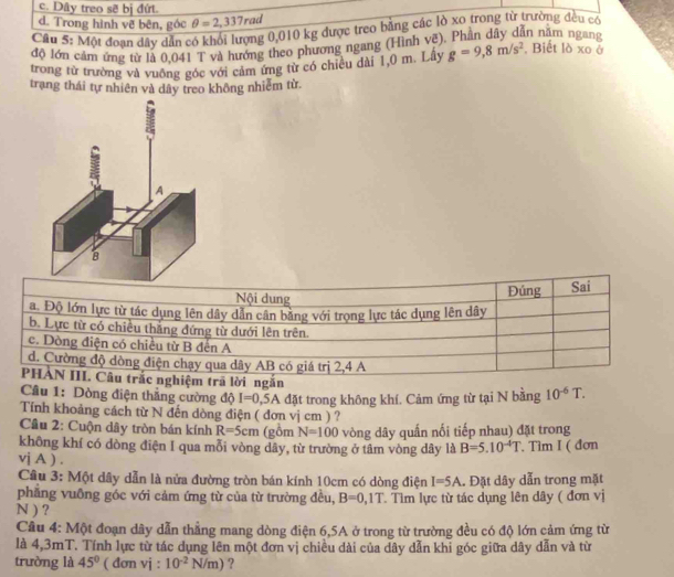 c. Dây treo sẽ bị đứt.
d. Trong hình vẽ bên, góc θ =2,337rad
Câu 5: Một đoạn dây dẫn có khổi lượng 0,010 kg được treo bằng các lò xo trong từ trường đều có
độ lớn cảm ứng từ là 0,041 T và hướng theo phương ngang (Hình vẽ), Phần dây dẫn năm ngang
trong từ trường và vuống góc với cảm ứng từ có chiêu dài 1,0 m. Lây g=9,8m/s^2 , Biết lò xo ở
trạng thái tự nhiên và dây treo không nhiễm từ
Nội dung Đúng Sai
a. Độ lớn lực từ tác dụng lên dây dẫn cân băng với trọng lực tác dụng lên dây
b. Lực từ có chiều thắng đứng từ dưới lên trên.
c. Dòng điện có chiều từ B đến A
d. Cường độ dòng điện chạy qua dây AB có giá trị 2,4 A
PHẢN III. Câu trắc nghiệm trã lời ngắn
Cầu 1: Dòng điện thẳng cường độ I=0,5A
Tính khoảng cách từ N đến dòng điện ( đơn vị cm ) ? đặt trong không khí. Cảm ứng từ tại N bằng 10^(-6)T.
Cầu 2: Cuộn dây tròn bán kính R=5cm (gồm N=100 vòng dây quấn nối tiếp nhau) đặt trong
không khí có dòng điện I qua mỗi vòng dây, từ trường ở tâm vòng dây là B=5.10^(-4)T. Tìm I ( đơn
vj A ) .
Câu 3: Một dây dẫn là nửa đường tròn bán kính 10cm có dòng điện I=5A
phăng vuông góc với cảm ứng từ của từ trường đều, B=0,1T.  Đặt dây dẫn trong mặt
N ) ? . Tìm lực từ tác dụng lên dây ( đơn vị
Cầu 4: Một đoạn dây dẫn thẳng mang dòng điện 6,5A ở trong từ trường đều có độ lớn cảm ứng từ
là 4,3mT. Tính lực từ tác dụng lên một đơn vị chiều dài của dây dẫn khi góc giữa dây dẫn và từ
trường là 45° ( đơn vj : 10^(-2)N/m) ?