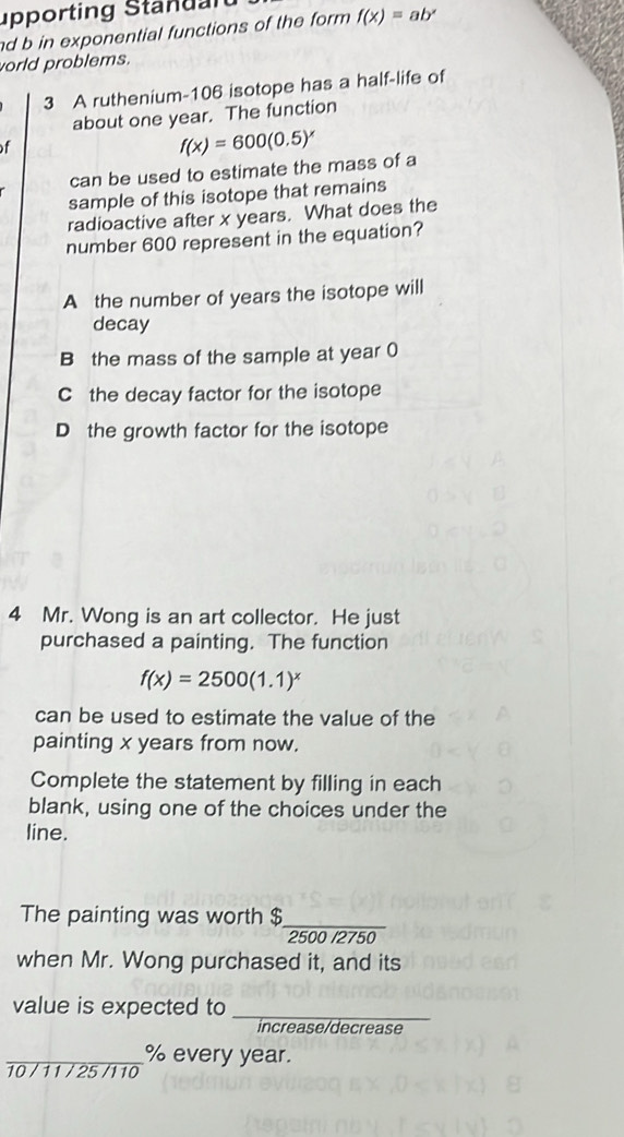 upp orting Sta d l 
d b in exponential functions of the form f(x)=ab^x
world problems.
3 A ruthenium- 106 isotope has a half-life of
about one year. The function
of
f(x)=600(0.5)^x
can be used to estimate the mass of a
sample of this isotope that remains
radioactive after x years. What does the
number 600 represent in the equation?
A the number of years the isotope will
decay
B the mass of the sample at year 0
C the decay factor for the isotope
D the growth factor for the isotope
4 Mr. Wong is an art collector. He just
purchased a painting. The function
f(x)=2500(1.1)^x
can be used to estimate the value of the
painting x years from now.
Complete the statement by filling in each
blank, using one of the choices under the
line.
The painting was worth $_ 
2500 /2750
when Mr. Wong purchased it, and its
value is expected to
_
increase/decrease
_10 / 11 / 25 /110 % every year.