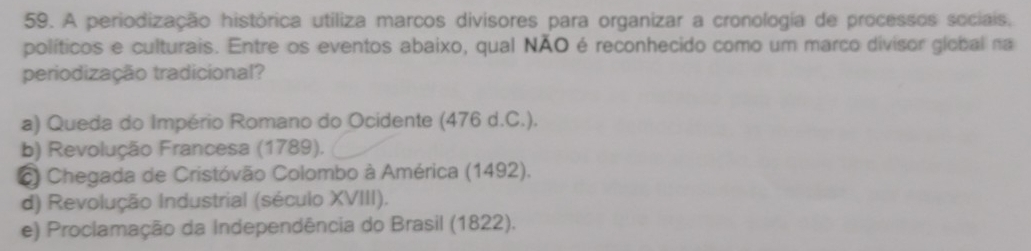 A periodização histórica utiliza marcos divisores para organizar a cronologia de processos sociais.
políticos e culturais. Entre os eventos abaixo, qual NÃO é reconhecido como um marco divisor global na
periodização tradicional?
a) Queda do Império Romano do Ocidente (476 d.C.).
b) Revolução Francesa (1789).
C Chegada de Cristóvão Colombo à América (1492).
d) Revolução Industrial (século XVIII).
e) Proclamação da Independência do Brasil (1822).