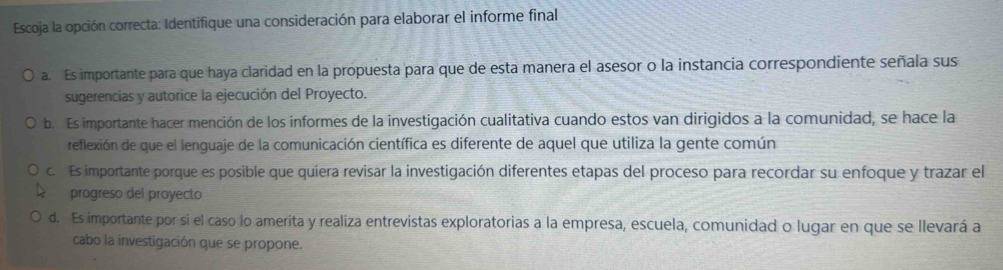 Escoja la opción correcta: Identifique una consideración para elaborar el informe final
a. Es importante para que haya claridad en la propuesta para que de esta manera el asesor o la instancia correspondiente señala sus
sugerencias y autorice la ejecución del Proyecto.
b. Es importante hacer mención de los informes de la investigación cualitativa cuando estos van dirigidos a la comunidad, se hace la
reflexión de que el lenguaje de la comunicación científica es diferente de aquel que utiliza la gente común
c. Es importante porque es posible que quiera revisar la investigación diferentes etapas del proceso para recordar su enfoque y trazar el
progreso del proyecto
d. Es importante por si el caso lo amerita y realiza entrevistas exploratorias a la empresa, escuela, comunidad o lugar en que se llevará a
cabo la investigación que se propone.