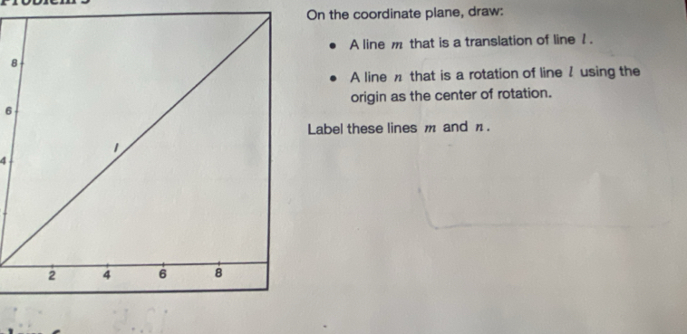 On the coordinate plane, draw: 
A line m that is a translation of line 1. 
8 
A line n that is a rotation of line / using the 
origin as the center of rotation. 
6 
Label these lines m and n. 
4