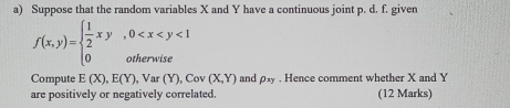 Suppose that the random variables X and Y have a continuous joint p. d. f. given
f(x,y)=beginarrayl  1/2 xy,0 <1 0otherwiseendarray.
Compute E(X), E(Y) , Var (Y), Cov(X,Y) and rho _xy. Hence comment whether X and Y
are positively or negatively correlated. (12 Marks)