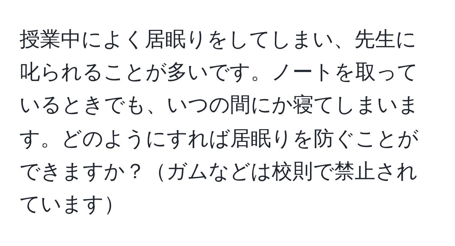 授業中によく居眠りをしてしまい、先生に叱られることが多いです。ノートを取っているときでも、いつの間にか寝てしまいます。どのようにすれば居眠りを防ぐことができますか？ガムなどは校則で禁止されています