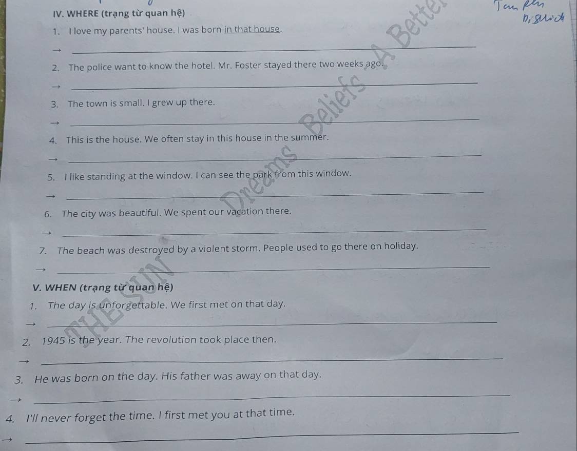 WHERE (trạng từ quan hệ) 
1. I love my parents' house. I was born in that house. 
_ 
2. The police want to know the hotel. Mr. Foster stayed there two weeks ago 
_ 
3. The town is small. I grew up there. 
_ 
4. This is the house. We often stay in this house in the summer. 
_ 
5. I like standing at the window. I can see the park from this window. 
_ 
6. The city was beautiful. We spent our vacation there. 
_ 
7. The beach was destroyed by a violent storm. People used to go there on holiday. 
_ 
V. WHEN (trạng từ quan hệ) 
1. The day is unforgettable. We first met on that day. 
_ 
2. 1945 is the year. The revolution took place then. 
_ 
3. He was born on the day. His father was away on that day. 
_ 
4. I'll never forget the time. I first met you at that time. 
_