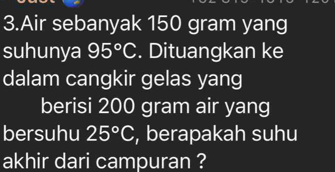 Air sebanyak 150 gram yang 
suhunya 95°C. Dituangkan ke 
dalam cangkir gelas yang 
berisi 200 gram air yang 
bersuhu 25°C , berapakah suhu 
akhir dari campuran ?