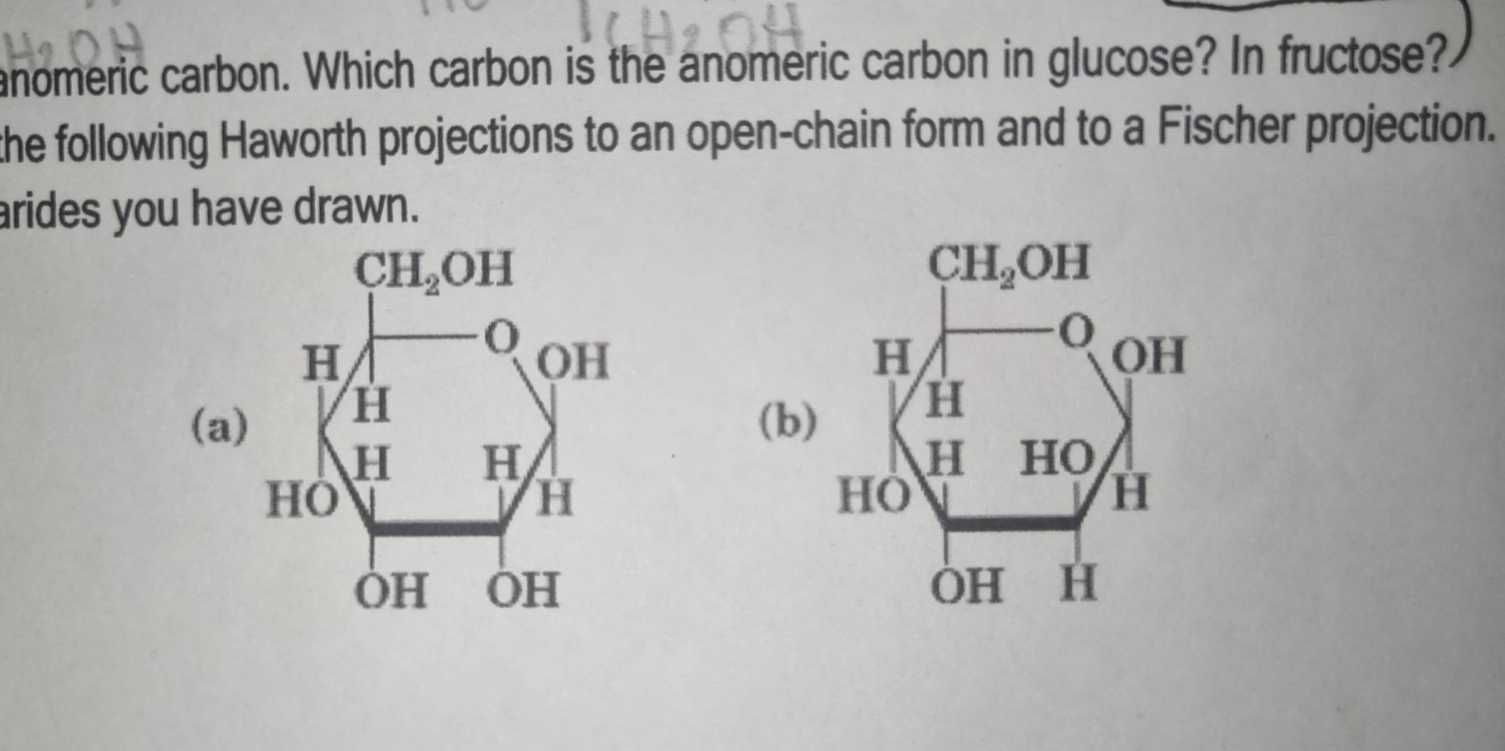 anomeric carbon. Which carbon is the anomeric carbon in glucose? In fructose?
the following Haworth projections to an open-chain form and to a Fischer projection.
arides you have drawn.
 
(a)(b)