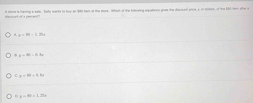 A store is having a sale. Sally wants to buy an $80 item at the store. Which of the following equations gives the discount price, y, in dollars, of the $80 item after a
discount of x percent?
A. y=80-1.25x
B. y=80-0.8x
C. y=80+0.8x
D. y=80+1.25x