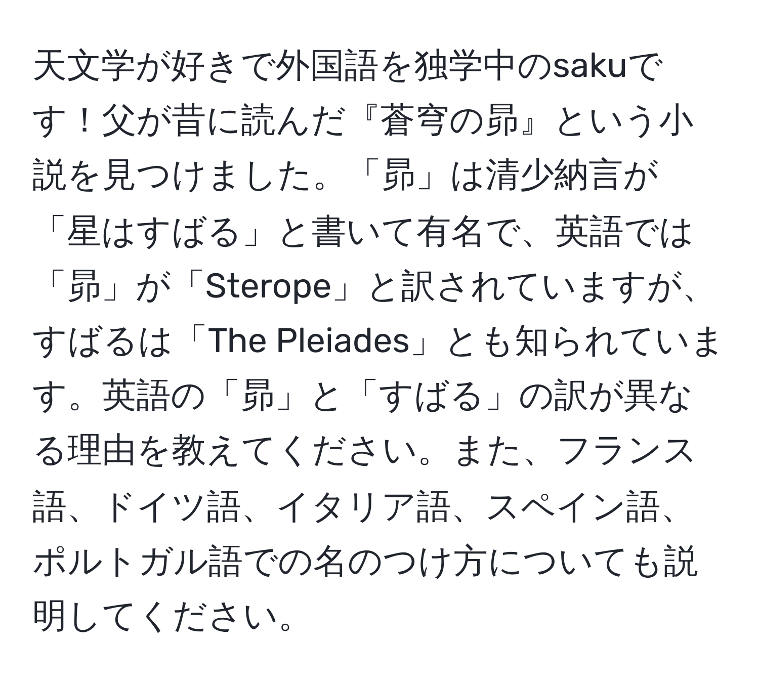 天文学が好きで外国語を独学中のsakuです！父が昔に読んだ『蒼穹の昴』という小説を見つけました。「昴」は清少納言が「星はすばる」と書いて有名で、英語では「昴」が「Sterope」と訳されていますが、すばるは「The Pleiades」とも知られています。英語の「昴」と「すばる」の訳が異なる理由を教えてください。また、フランス語、ドイツ語、イタリア語、スペイン語、ポルトガル語での名のつけ方についても説明してください。