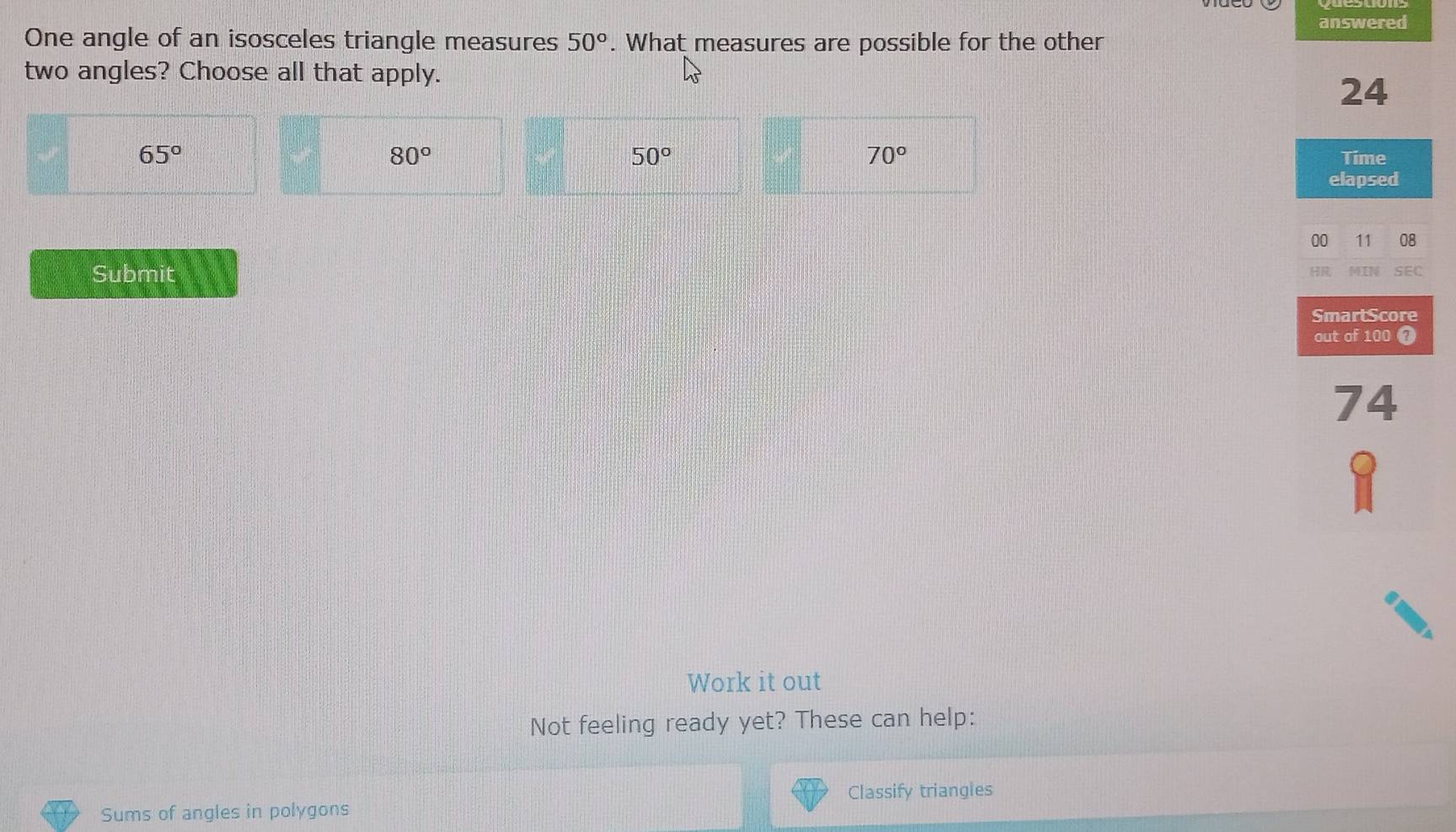 answered
One angle of an isosceles triangle measures 50°. What measures are possible for the other
two angles? Choose all that apply.
24
65°
80°
50°
70°
Time
elapsed
00 11 08
Submit HR MIN SEC
SmartScore
out of 100 7
74
Work it out
Not feeling ready yet? These can help:
Classify triangies
Sums of angles in polygons