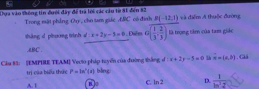 Dựa vào thông tin dưới đây để trả lời các câu từ 81 đến 82
Trong mặt phẳng Oxy , cho tam giác ABC có đinh B(-12;1) và điểm A thuộc đường
thắng d phương trình d : x+2y-5=0. Điểm Goverline ( 1/3 ; 2/3 ) là trọng tâm của tam giác
ABC.
Câu 81: [EMPIRE TEAM] Vecto pháp tuyến của đường thắng đ : x+2y-5=0 là vector n=(a,b). Giá
trị của biểu thức P=ln^b(a) bằng:
A. 1 B.) 0 C. ln 2 D.  1/ln^22 