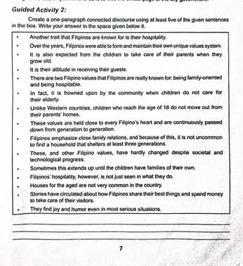 Guided Activity 2:
Create a one-paragraph connected discourse using at least five of the given sentences
in the box. Write your answer in the space given below it.
Another trait that Filipinos are known for is their hospitality.
Over the years, Filipinos were able to form and maintain their own unique values syster.
grow old. It is also expected from the children to take care of their parents when they 
It is their attitude in receiving their guests.
There are two Filipino values that Filipinos are really known for; being family-oriented
and being hospitable.
their elderly. In fact, it is frowned upon by the community when children do not care for
their parents' homes. Unlike Western countries, children who reach the age of 18 do not move out from
These values are held close to every Filipino's heart and are continuously passed
down from generation to generation.
Filipinos emphasize close family relations, and because of this, it is not uncommon
to find a household that shelters at least three generations.
technological progress. These, and other Filipino values, have hardly changed despite societal and
Sometimes this extends up until the children have families of their own.
Filipinos' hospitality, however, is not just seen in what they do.
Houses for the aged are not very common in the country.
so take care of their visitors Stories have circulated about how Fitipinos share their best things and spend money
They find joy and humor even in most serious situations.
_
_
_
7