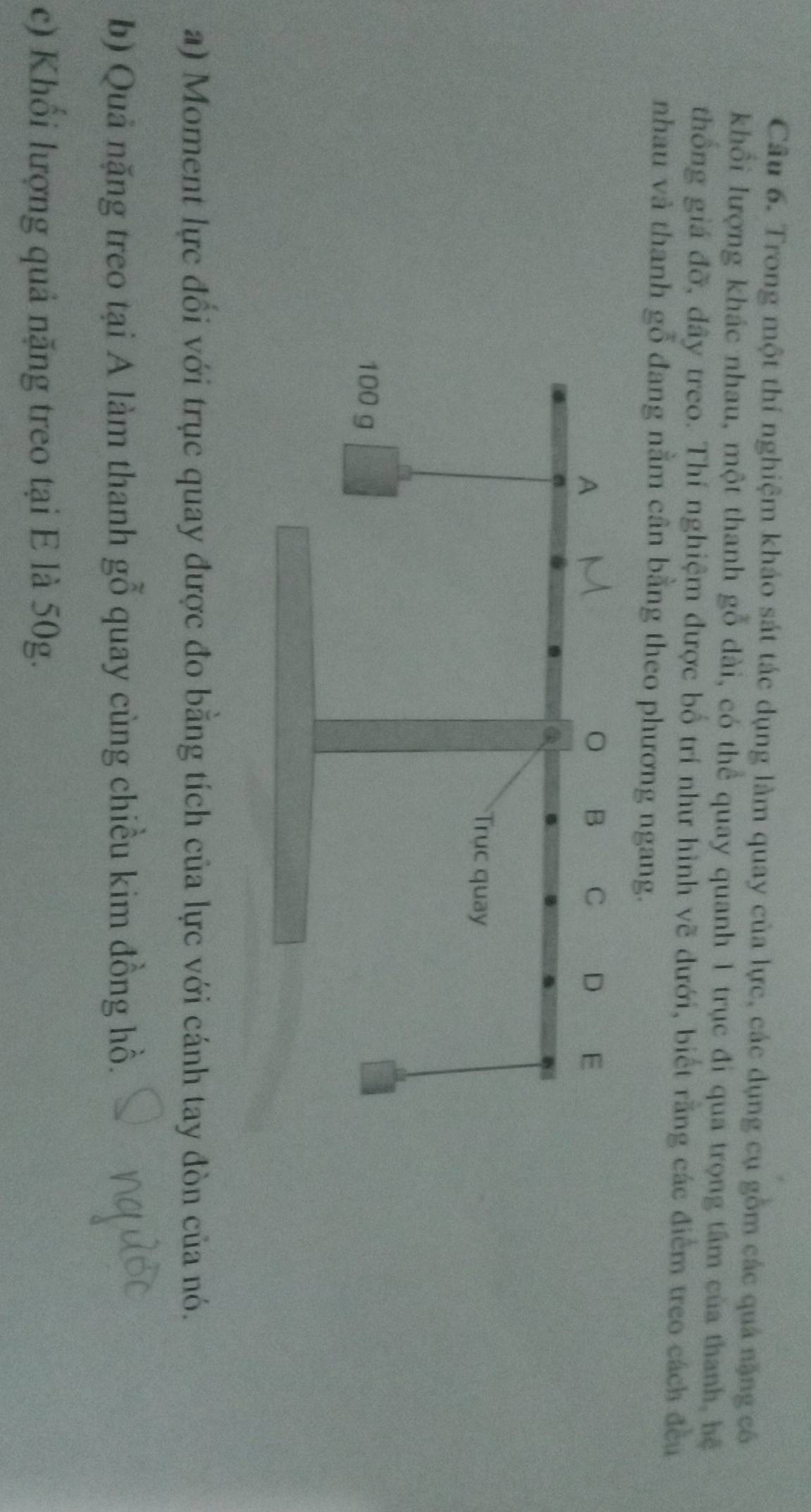 Trong một thí nghiệm kháo sát tác dụng làm quay của lực, các dụng cụ gồm các quả nặng có 
khổi lượng khác nhau, một thanh gỗ dài, có thể quay quanh 1 trục đi qua trọng tâm của thanh, hệ 
thống giá đỡ, đây treo. Thí nghiệm được bố trí như hình vẽ đưới, biết rằng các điểm treo cách đều 
nhau và thanh gỗ đang nằm cân bằng theo phương ngang. 
a) Moment lực đổi với trục quay được đo bằng tích của lực với cánh tay đòn của nó. 
b) Quả nặng treo tại A làm thanh gỗ ở quay cùng chiều kim đồng hồ. 
c) Khổi lượng quả nặng treo tại E là 50g.