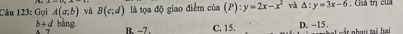 x-0, x-1, 
Câu 123: Gọi A(a;b) và B(c;d) là tọa độ giao điểm của (P): y=2x-x^2 và △ :y=3x-6 , Giả trị cua
b+d bằng.
A 7 B. −7. C. 15. D. -15.
chal cắt nhây tại hai